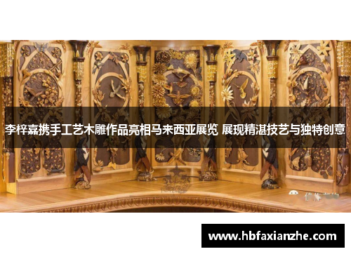 李梓嘉携手工艺木雕作品亮相马来西亚展览 展现精湛技艺与独特创意