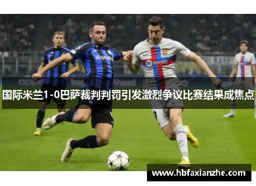 国际米兰1-0巴萨裁判判罚引发激烈争议比赛结果成焦点