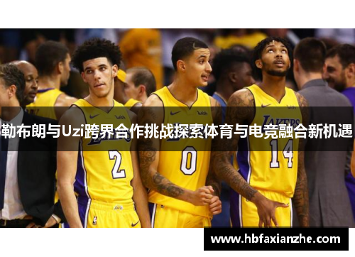 勒布朗与Uzi跨界合作挑战探索体育与电竞融合新机遇