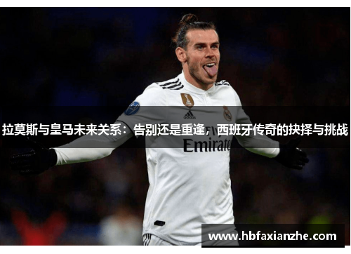 拉莫斯与皇马未来关系：告别还是重逢，西班牙传奇的抉择与挑战