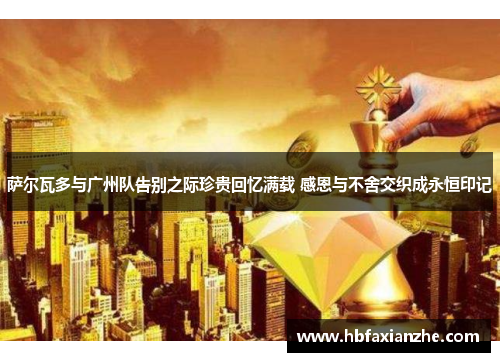 萨尔瓦多与广州队告别之际珍贵回忆满载 感恩与不舍交织成永恒印记 萨尔瓦多与广州队告别之际珍贵回忆满载 感恩与不舍交织成永恒印记